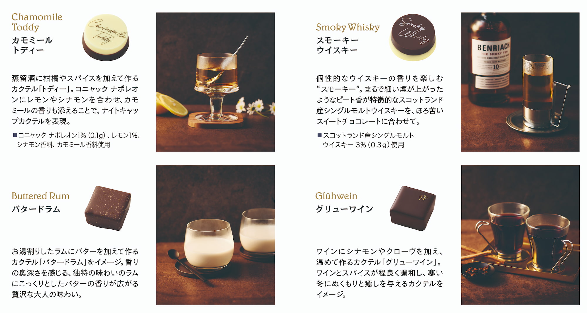Chamomile Toddy カモミールトディー。蒸留酒に柑橘やスパイスを加えて作るカクテル「トディー」。コニャック ナポレオンにレモンやシナモンを合わせ、カモミールの香りも添えることで、ナイトキャップカクテルを表現。■ コニャック ナポレオン 1%（0.1g）、レモン 1%。シナモン香料、カモミール香料使用 Smoky Whisky スモーキ―ウイスキー 個性的なウイスキーの香りを楽しむ“スモーキー”。まるで細い煙が上がったようなピート香が特徴的なスコットランド産シングルモルトウイスキーを、ほろ苦いスイートチョコレートに合わせて。 ■ スコットランド産シングルモルト ウイスキー 3%（0.3g）使用 Buttered Rum バタードラム お湯割りしたラムにバターを加えて作るカクテル「バタードラム」をイメージ。香りの奥深さを感じる、独特の味わいのラムにこっくりとしたバターの香りが広がる贅沢な大人の味わい。 Glühwein グリューワイン ワインにシナモンやクローヴを加え、温めて作るカクテル「グリューワイン」。ワインとスパイスが程良く調和し、寒い冬にぬくもりと癒しを与えるカクテルをイメージ。