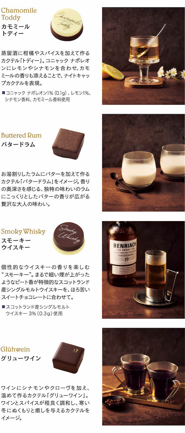 Chamomile Toddy カモミールトディー。蒸留酒に柑橘やスパイスを加えて作るカクテル「トディー」。コニャック ナポレオンにレモンやシナモンを合わせ、カモミールの香りも添えることで、ナイトキャップカクテルを表現。■ コニャック ナポレオン 1%（0.1g）、レモン 1%。シナモン香料、カモミール香料使用 Smoky Whisky スモーキ―ウイスキー 個性的なウイスキーの香りを楽しむ“スモーキー”。まるで細い煙が上がったようなピート香が特徴的なスコットランド産シングルモルトウイスキーを、ほろ苦いスイートチョコレートに合わせて。 ■ スコットランド産シングルモルト ウイスキー 3%（0.3g）使用 Buttered Rum バタードラム お湯割りしたラムにバターを加えて作るカクテル「バタードラム」をイメージ。香りの奥深さを感じる、独特の味わいのラムにこっくりとしたバターの香りが広がる贅沢な大人の味わい。 Glühwein グリューワイン ワインにシナモンやクローヴを加え、温めて作るカクテル「グリューワイン」。ワインとスパイスが程良く調和し、寒い冬にぬくもりと癒しを与えるカクテルをイメージ。