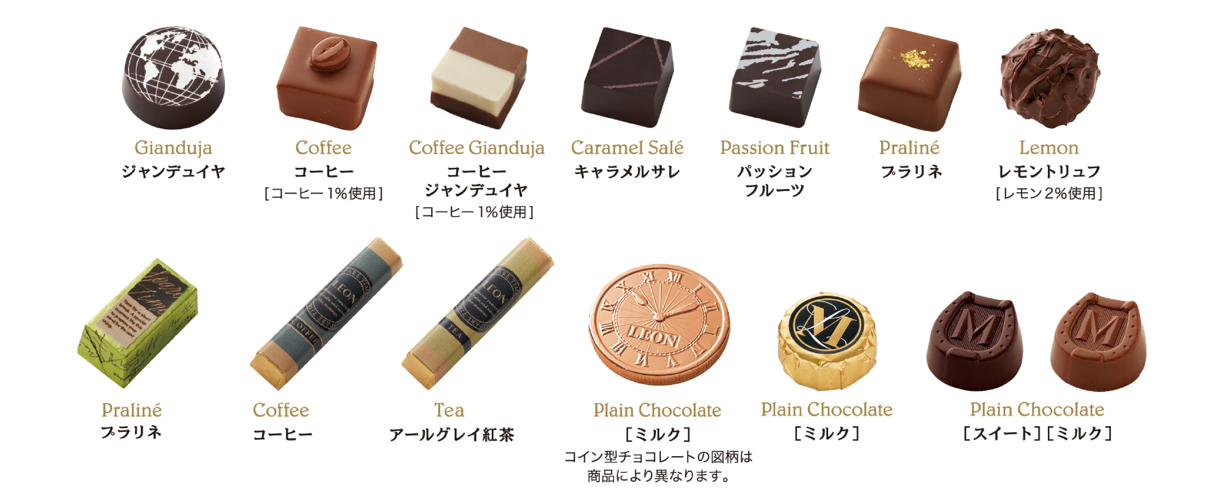 Gianduja ジャンデュイヤ。Coffeeコーヒー[コーヒー1％使用]。Coffee Gianduja　コーヒージャンデュイヤ[コーヒー1％使用]。Caramel Salé キャラメルサレ。Passion Fruit パッションフルーツ。Praliné プラリネ。Lemon、レモントリュフ[レモン2％使用]。Praliné プラリネ。Coffee コーヒー。Tea アールグレイ紅茶。Plain Chocolate [ミルク] コイン型チョコレートの図柄は商品により異なります。Plain Chocolate [ミルク]。Plain Chocolate [スイート＆ミルク]