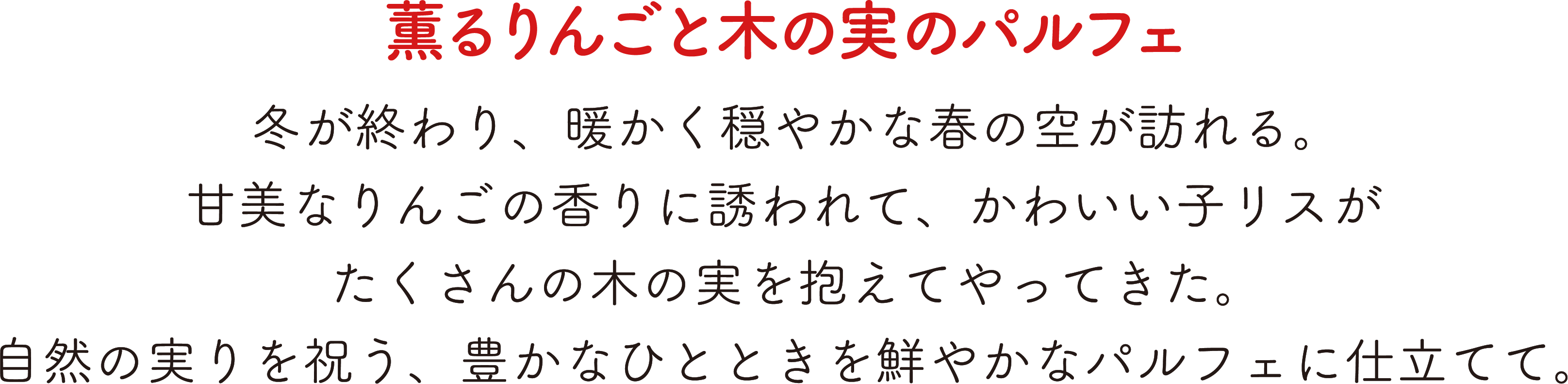 薫るりんごと木の実のパルフェ,冬が終わり、暖かく穏やかな春の空が訪れる。,甘美なりんごの香りに誘われて、かわいいリスがたくさんの木の実を抱えてやってきた。,自然の実りを祝う、豊かなひとときを鮮やかなパルフェに仕立てて。