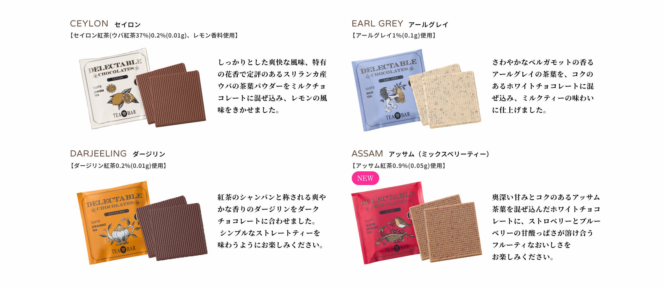CEYLON セイロン
              【セイロン紅茶（ウバ紅茶37%）0.2%(0.01g)、レモン香料使用】しっかりとした爽快な風味、特有の花香で定評のあるスリランカ産ウバの茶葉パウダーをミルクチョコレートに混ぜ込み、レモンの風味をきかせました。EARL
              GREY アールグレイ 【アールグレイ1%(0.1g)使用】さわやかなベルガモットの香るアールグレイの茶葉を、コクのあるホワイトチョコレートに混ぜ込み、ミルクティーの味わいに仕上げました。DARJEELING
              ダージリン 【ダージリン紅茶0.2%(0.01g)使用】紅茶のシャンパンと称される爽やかな香りのダージリンをダークチョコレートに合わせました。シンプルなストレートティーを味わうようにお楽しみください。ASSAM アッサム（ミックスベリーティー） [アッサム紅茶0.9%(0.05g)使用] NEW 奥深い甘みとコクのあるアッサム茶葉を混ぜ込んだホワイトチョコレートに、ストロベリーとブルーベリーの甘酸っぱさが溶け合うフルーティなおいしさをお楽しみください。