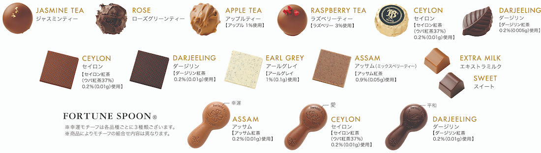 JASMINE TEA ジャスミンティー, ROSE ローズグリーンティー, APPLE TEA アップルティー アップル1%使用, RASPBERRY TEA ラズベリーティー ラズベリー3%使用, CEYLON セイロン セイロン紅茶 ウバ紅茶37% 0.2%使用, DARJEELING ダージリン ダージリン紅茶 0.2%使用, CEYLON セイロン セイロン紅茶 ウバ紅茶37% 0.2%使用, DARJEELING ダージリン ダージリン紅茶 0.2%使用, EARL GREY アールグレイ アールグレイ1%使用, ASSAM アッサム（ミックスベリーティー） アッサム紅茶0.9%使用, EXTRA MILK エキストラミルク, SWEET スイート, FORTUNE SPOON 幸運 ASSAM アッサム アッサム紅茶0.2%使用, FORTUNE SPOON 愛 CEYLON セイロン セイロン紅茶 ウバ紅茶37% 0.2%使用, FORTUNE SPOON 平和 DARJEELING ダージリン ダージリン紅茶0.2%使用